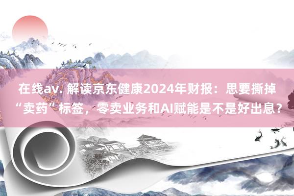 在线av. 解读京东健康2024年财报：思要撕掉“卖药”标签，零卖业务和AI赋能是不是好出息？