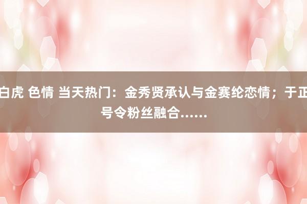 白虎 色情 当天热门：金秀贤承认与金赛纶恋情；于正号令粉丝融合......