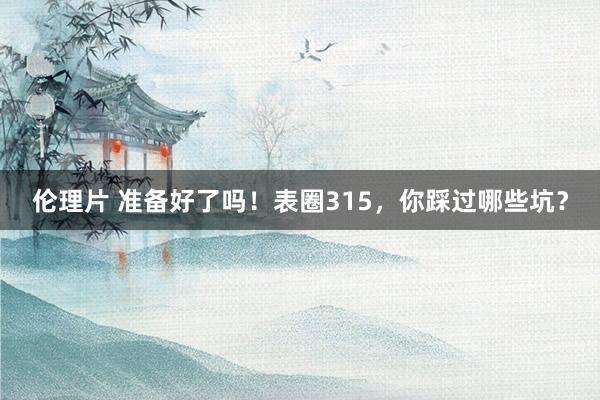 伦理片 准备好了吗！表圈315，你踩过哪些坑？