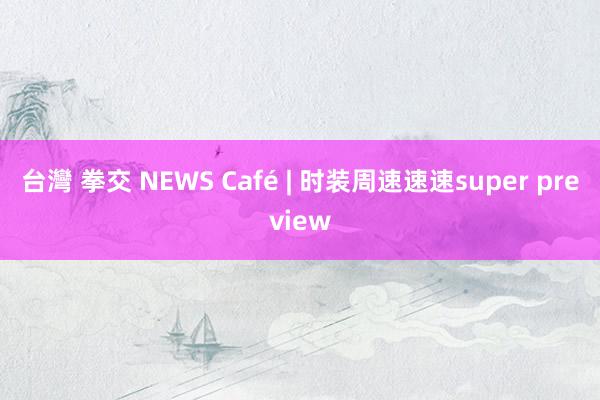 台灣 拳交 NEWS Café | 时装周速速速super preview