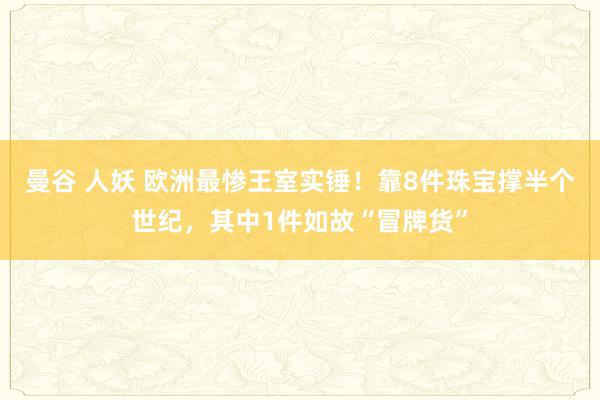 曼谷 人妖 欧洲最惨王室实锤！靠8件珠宝撑半个世纪，其中1件如故“冒牌货”