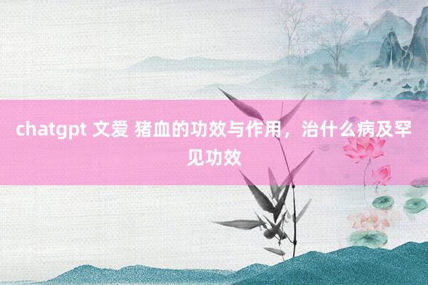 chatgpt 文爱 猪血的功效与作用，治什么病及罕见功效
