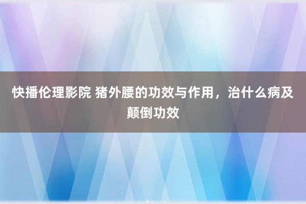 快播伦理影院 猪外腰的功效与作用，治什么病及颠倒功效