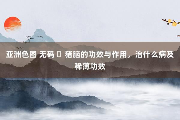 亚洲色图 无码 ​猪脑的功效与作用，治什么病及稀薄功效