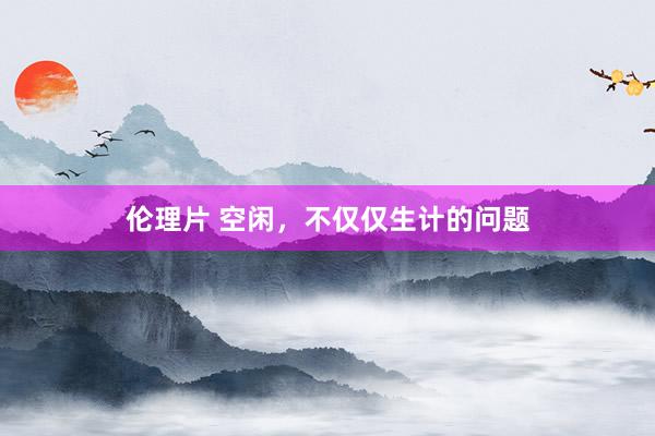 伦理片 空闲，不仅仅生计的问题