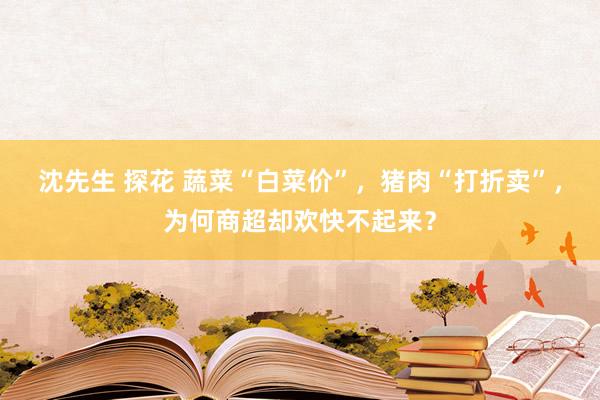 沈先生 探花 蔬菜“白菜价”，猪肉“打折卖”，为何商超却欢快不起来？