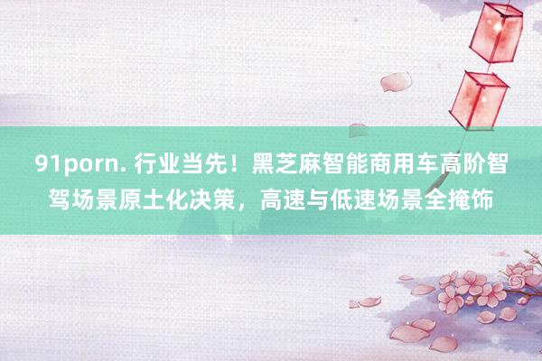 91porn. 行业当先！黑芝麻智能商用车高阶智驾场景原土化决策，高速与低速场景全掩饰
