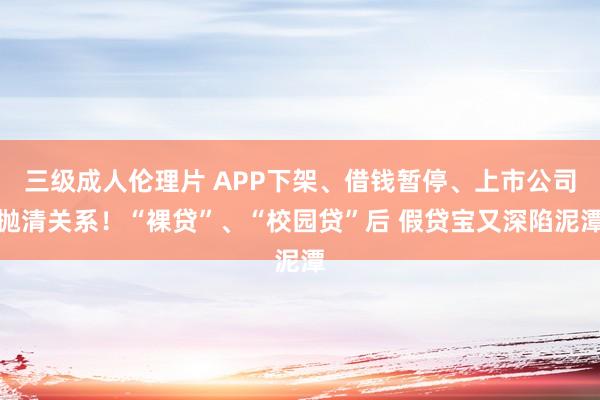 三级成人伦理片 APP下架、借钱暂停、上市公司抛清关系！“裸贷”、“校园贷”后 假贷宝又深陷泥潭