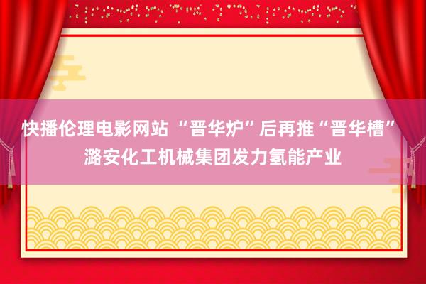 快播伦理电影网站 “晋华炉”后再推“晋华槽” 潞安化工机械集团发力氢能产业