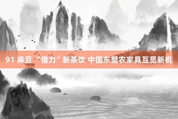 91 麻豆 “借力”新茶饮 中国东盟农家具互觅新机