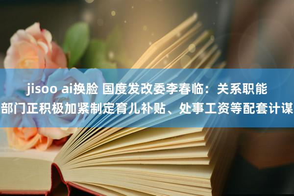 jisoo ai换脸 国度发改委李春临：关系职能部门正积极加紧制定育儿补贴、处事工资等配套计谋