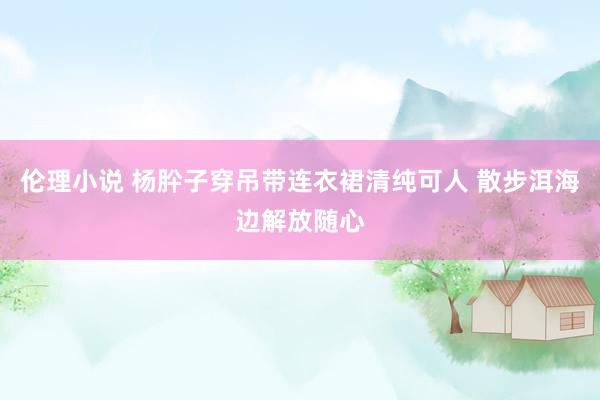 伦理小说 杨肸子穿吊带连衣裙清纯可人 散步洱海边解放随心