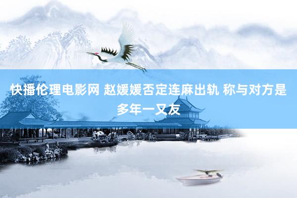 快播伦理电影网 赵媛媛否定连麻出轨 称与对方是多年一又友