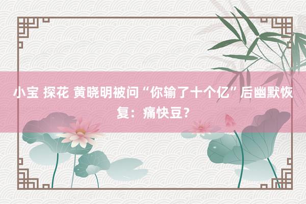 小宝 探花 黄晓明被问“你输了十个亿”后幽默恢复：痛快豆？