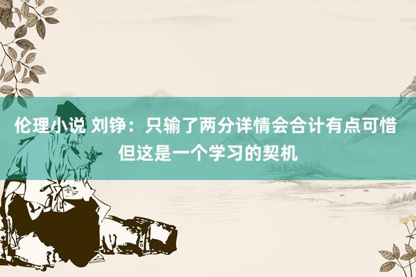 伦理小说 刘铮：只输了两分详情会合计有点可惜 但这是一个学习的契机