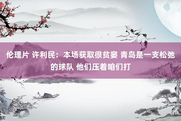 伦理片 许利民：本场获取很贫窭 青岛是一支松弛的球队 他们压着咱们打
