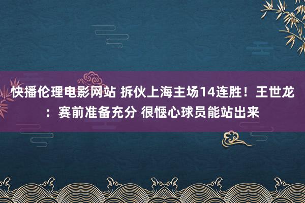 快播伦理电影网站 拆伙上海主场14连胜！王世龙：赛前准备充分 很惬心球员能站出来