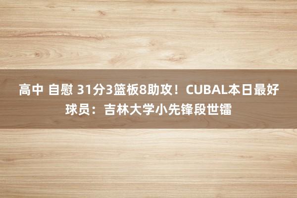 高中 自慰 31分3篮板8助攻！CUBAL本日最好球员：吉林大学小先锋段世镭