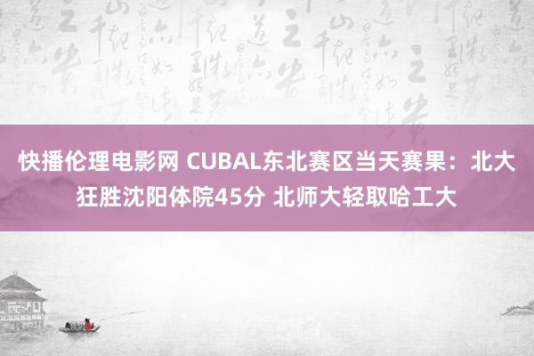 快播伦理电影网 CUBAL东北赛区当天赛果：北大狂胜沈阳体院45分 北师大轻取哈工大