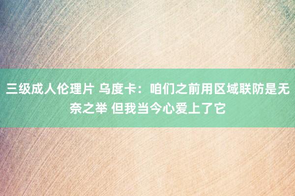 三级成人伦理片 乌度卡：咱们之前用区域联防是无奈之举 但我当今心爱上了它