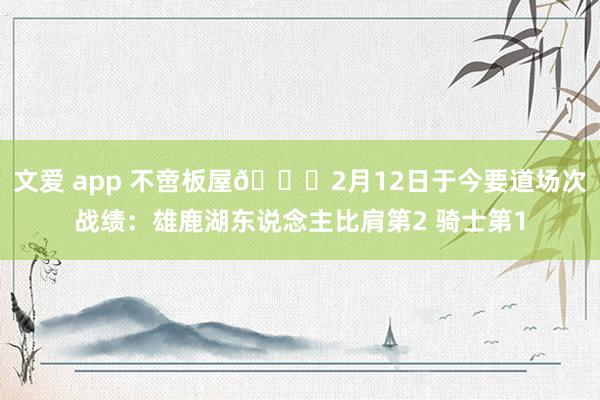 文爱 app 不啻板屋😜2月12日于今要道场次战绩：雄鹿湖东说念主比肩第2 骑士第1