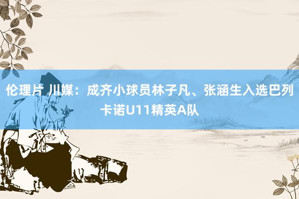 伦理片 川媒：成齐小球员林子凡、张涵生入选巴列卡诺U11精英A队
