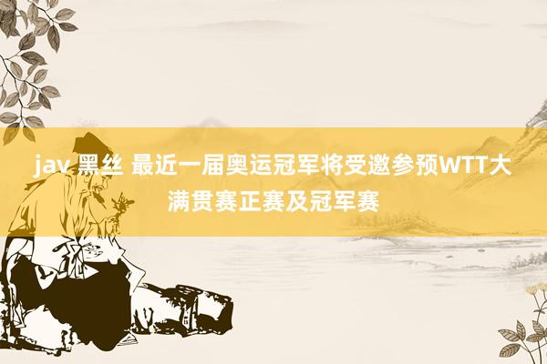 jav 黑丝 最近一届奥运冠军将受邀参预WTT大满贯赛正赛及冠军赛