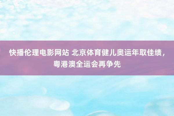 快播伦理电影网站 北京体育健儿奥运年取佳绩，粤港澳全运会再争先
