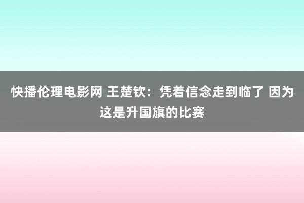 快播伦理电影网 王楚钦：凭着信念走到临了 因为这是升国旗的比赛
