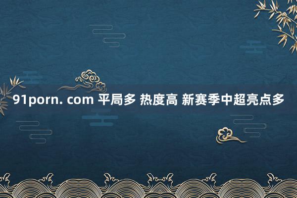 91porn. com 平局多 热度高 新赛季中超亮点多