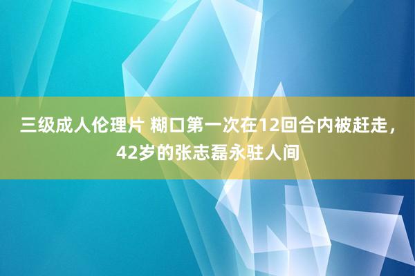 三级成人伦理片 糊口第一次在12回合内被赶走，42岁的张志磊永驻人间