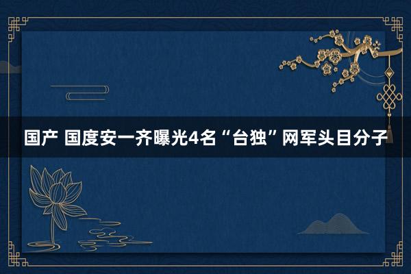 国产 国度安一齐曝光4名“台独”网军头目分子