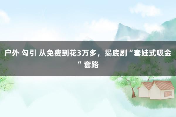 户外 勾引 从免费到花3万多，揭底剧“套娃式吸金”套路