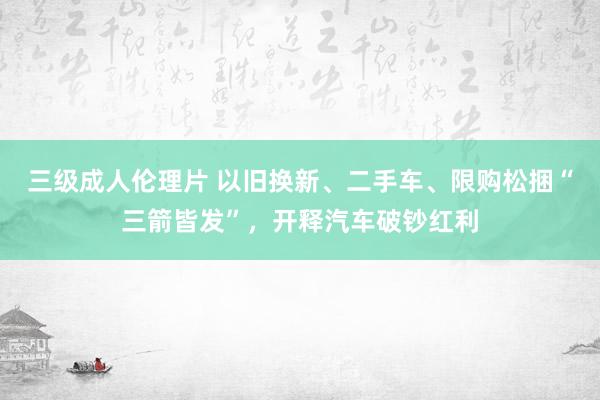 三级成人伦理片 以旧换新、二手车、限购松捆“三箭皆发”，开释汽车破钞红利