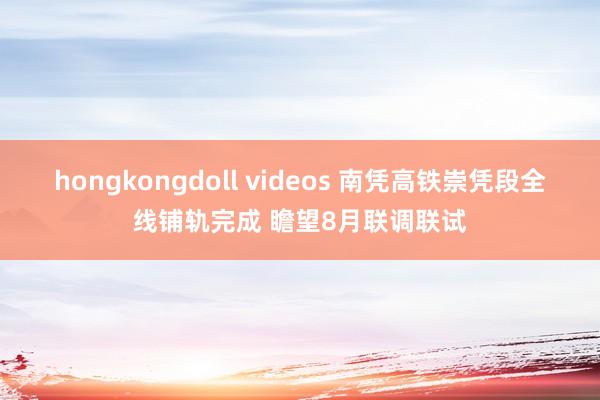 hongkongdoll videos 南凭高铁崇凭段全线铺轨完成 瞻望8月联调联试