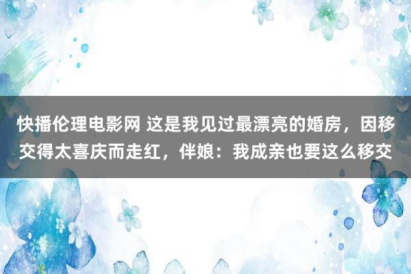 快播伦理电影网 这是我见过最漂亮的婚房，因移交得太喜庆而走红，伴娘：我成亲也要这么移交