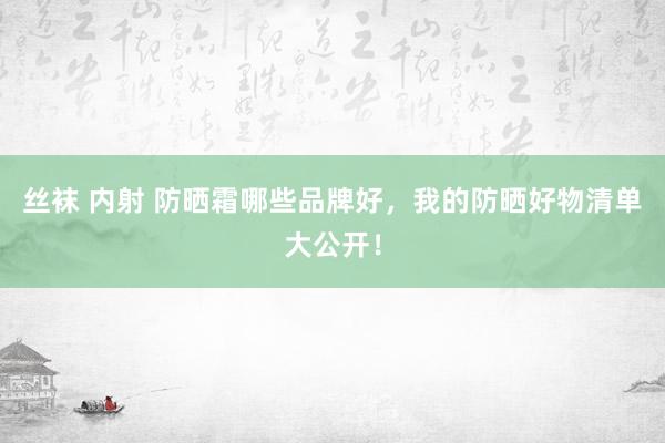 丝袜 内射 防晒霜哪些品牌好，我的防晒好物清单大公开！