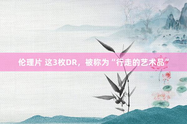 伦理片 这3枚DR，被称为“行走的艺术品”