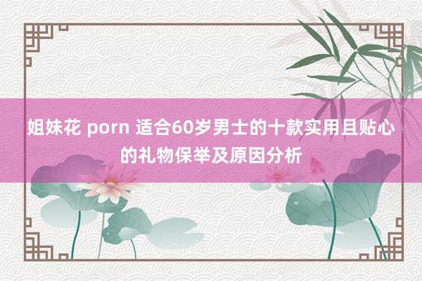 姐妹花 porn 适合60岁男士的十款实用且贴心的礼物保举及原因分析