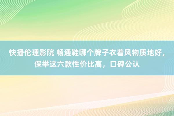 快播伦理影院 畅通鞋哪个牌子衣着风物质地好，保举这六款性价比高，口碑公认