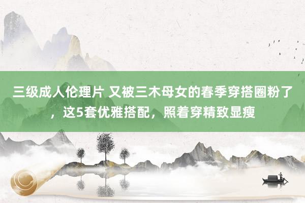 三级成人伦理片 又被三木母女的春季穿搭圈粉了，这5套优雅搭配，照着穿精致显瘦