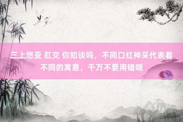 三上悠亚 肛交 你知谈吗，不同口红神采代表着不同的寓意，千万不要用错哦