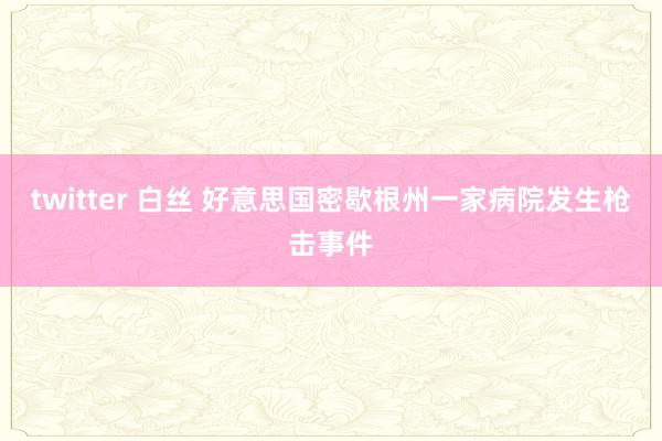 twitter 白丝 好意思国密歇根州一家病院发生枪击事件