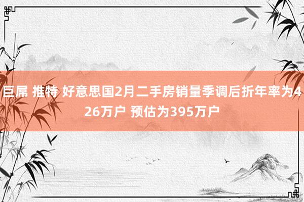 巨屌 推特 好意思国2月二手房销量季调后折年率为426万户 预估为395万户