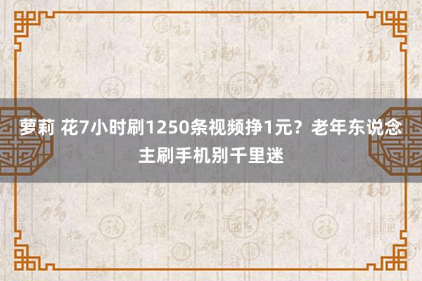 萝莉 花7小时刷1250条视频挣1元？老年东说念主刷手机别千里迷