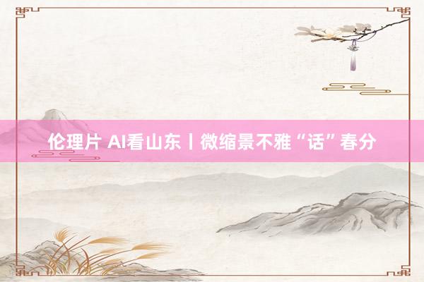 伦理片 AI看山东丨微缩景不雅“话”春分