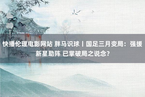 快播伦理电影网站 胖马识球丨国足三月变局：强援新星助阵 已掌破局之说念？