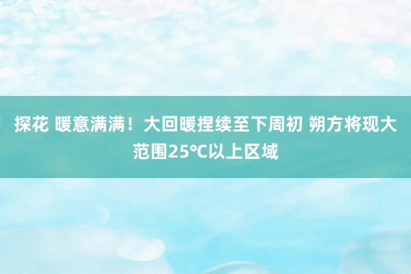 探花 暖意满满！大回暖捏续至下周初 朔方将现大范围25℃以上区域