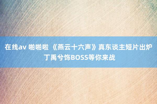 在线av 啪啪啦 《燕云十六声》真东谈主短片出炉 丁禹兮饰BOSS等你来战