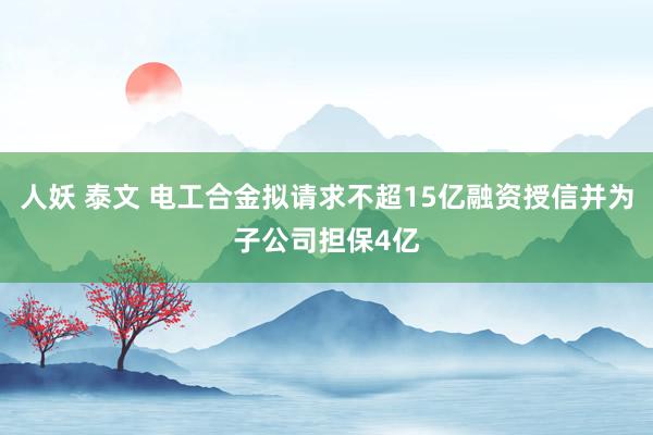人妖 泰文 电工合金拟请求不超15亿融资授信并为子公司担保4亿